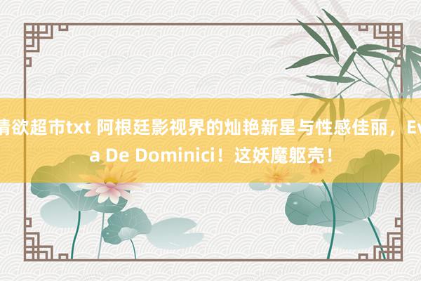 情欲超市txt 阿根廷影视界的灿艳新星与性感佳丽，Eva De Dominici！这妖魔躯壳！