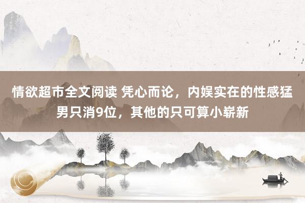 情欲超市全文阅读 凭心而论，内娱实在的性感猛男只消9位，其他的只可算小崭新