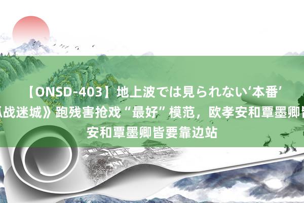 【ONSD-403】地上波では見られない‘本番’4時間 《孤战迷城》跑残害抢戏“最好”模范，欧孝安和覃墨卿皆要靠边站