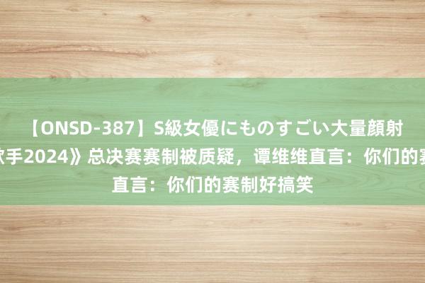 【ONSD-387】S級女優にものすごい大量顔射4時間 《歌手2024》总决赛赛制被质疑，谭维维直言：你们的赛制好搞笑