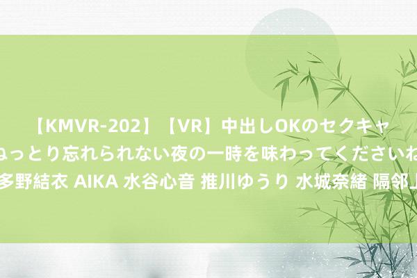 【KMVR-202】【VR】中出しOKのセクキャバにようこそ◆～濃密ねっとり忘れられない夜の一時を味わってくださいね◆～ 波多野結衣 AIKA 水谷心音 推川ゆうり 水城奈緒 隔邻上门业绩：快捷方便的生存助手