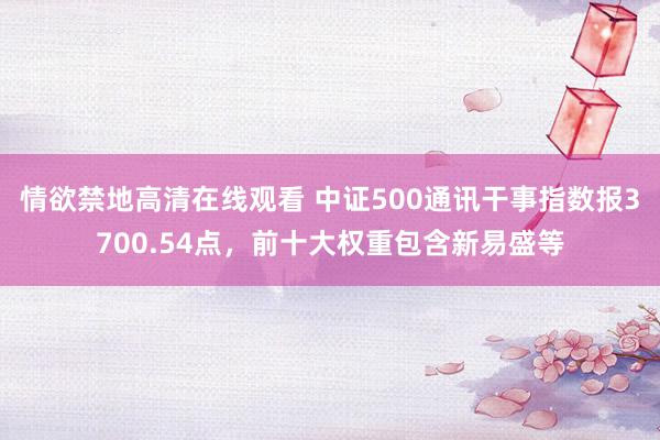 情欲禁地高清在线观看 中证500通讯干事指数报3700.54点，前十大权重包含新易盛等