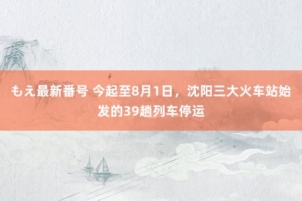 もえ最新番号 今起至8月1日，沈阳三大火车站始发的39趟列车停运