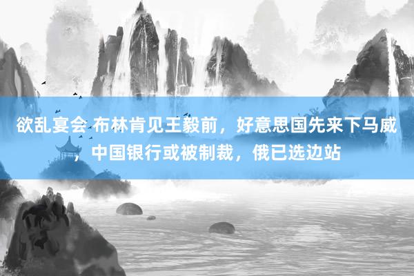 欲乱宴会 布林肯见王毅前，好意思国先来下马威，中国银行或被制裁，俄已选边站