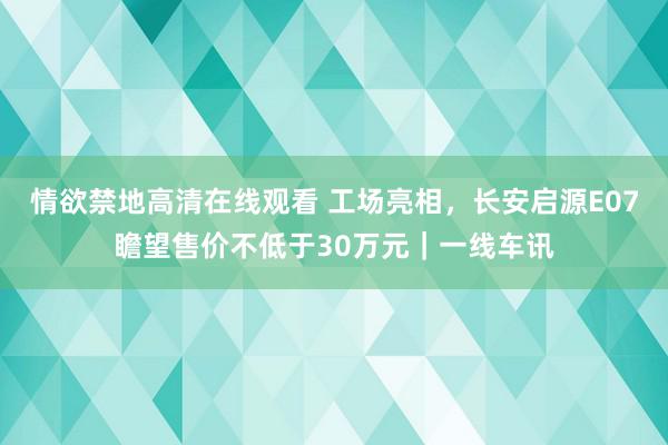 情欲禁地高清在线观看 工场亮相，长安启源E07瞻望售价不低于30万元｜一线车讯