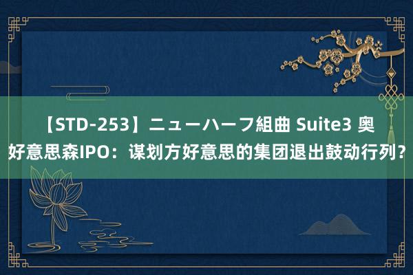 【STD-253】ニューハーフ組曲 Suite3 奥好意思森IPO：谋划方好意思的集团退出鼓动行列？