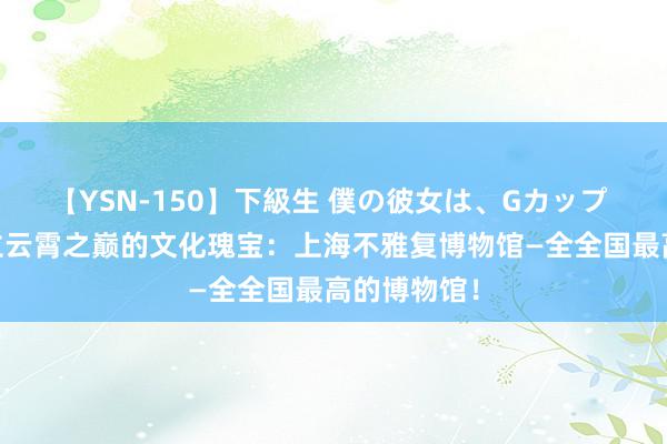 【YSN-150】下級生 僕の彼女は、Gカップ めぐみ 屹立云霄之巅的文化瑰宝：上海不雅复博物馆—全全国最高的博物馆！