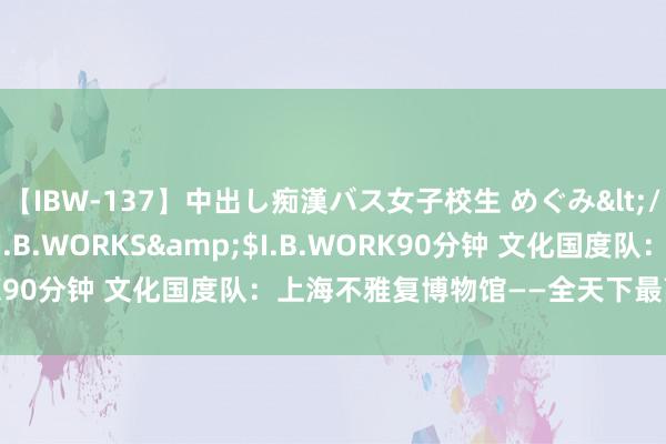 【IBW-137】中出し痴漢バス女子校生 めぐみ</a>2009-05-08I.B.WORKS&$I.B.WORK90分钟 文化国度队：上海不雅复博物馆——全天下最高的博物馆！