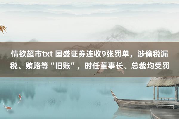 情欲超市txt 国盛证券连收9张罚单，涉偷税漏税、贿赂等“旧账”，时任董事长、总裁均受罚