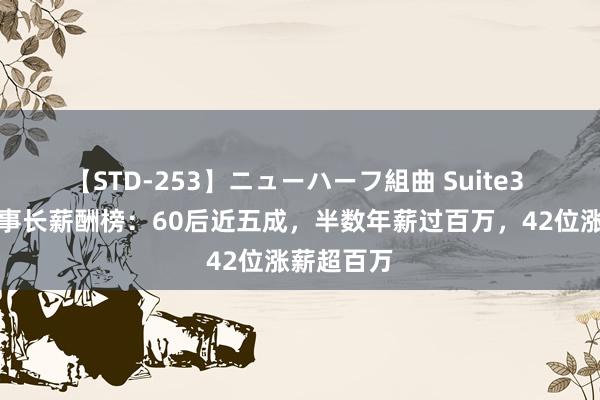 【STD-253】ニューハーフ組曲 Suite3 科创板董事长薪酬榜：60后近五成，半数年薪过百万，42位涨薪超百万