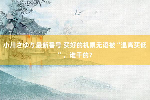 小川さゆり最新番号 买好的机票无语被“退高买低”，谁干的？