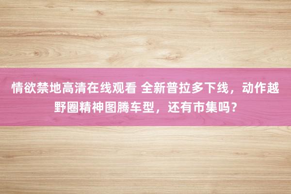 情欲禁地高清在线观看 全新普拉多下线，动作越野圈精神图腾车型，还有市集吗？