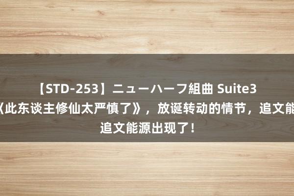 【STD-253】ニューハーフ組曲 Suite3 霸榜之作《此东谈主修仙太严慎了》，放诞转动的情节，追文能源出现了！