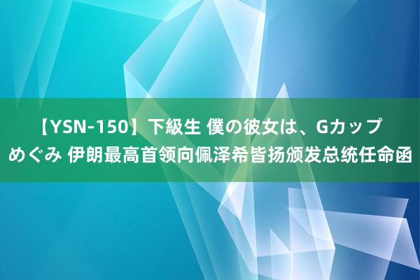 【YSN-150】下級生 僕の彼女は、Gカップ めぐみ 伊朗最高首领向佩泽希皆扬颁发总统任命函