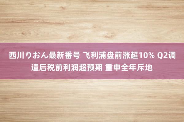 西川りおん最新番号 飞利浦盘前涨超10% Q2调遣后税前利润超预期 重申全年斥地