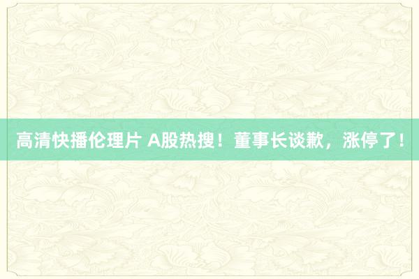 高清快播伦理片 A股热搜！董事长谈歉，涨停了！