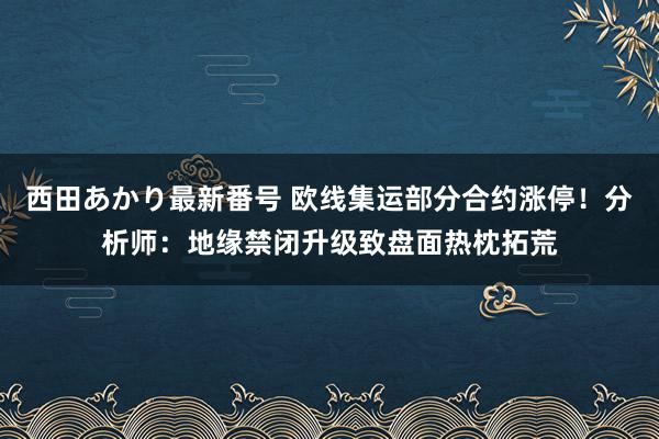 西田あかり最新番号 欧线集运部分合约涨停！分析师：地缘禁闭升级致盘面热枕拓荒