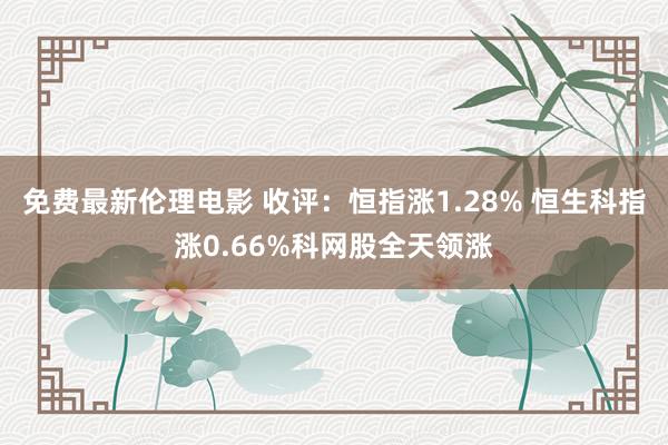 免费最新伦理电影 收评：恒指涨1.28% 恒生科指涨0.66%科网股全天领涨