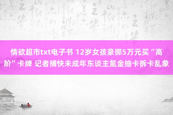 情欲超市txt电子书 12岁女孩豪掷5万元买“高阶”卡牌 记者捕快未成年东谈主氪金抽卡拆卡乱象