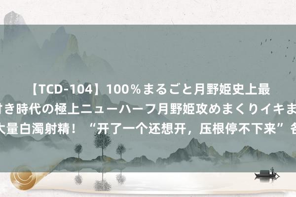 【TCD-104】100％まるごと月野姫史上最強ベスト！ 究極の玉竿付き時代の極上ニューハーフ月野姫攻めまくりイキまくりファック快感大量白濁射精！ “开了一个还想开，压根停不下来” 各人：指挥孩子开展健康文娱行径幸免集卡成瘾