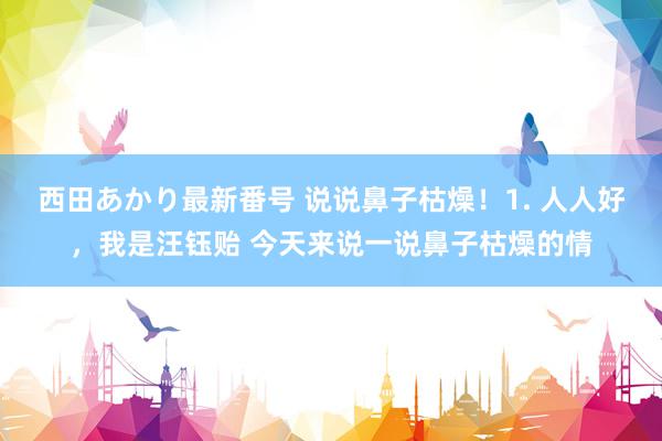 西田あかり最新番号 说说鼻子枯燥！1. 人人好，我是汪钰贻 今天来说一说鼻子枯燥的情