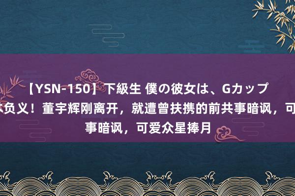 【YSN-150】下級生 僕の彼女は、Gカップ めぐみ 忘本负义！董宇辉刚离开，就遭曾扶携的前共事暗讽，可爱众星捧月