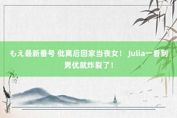 もえ最新番号 仳离后回家当丧女！ Julia一看到男优就炸裂了！