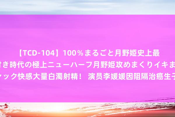 【TCD-104】100％まるごと月野姫史上最強ベスト！ 究極の玉竿付き時代の極上ニューハーフ月野姫攻めまくりイキまくりファック快感大量白濁射精！ 演员李媛媛因阻隔治癌生子离世21年后，丈夫决定让女儿哀泣