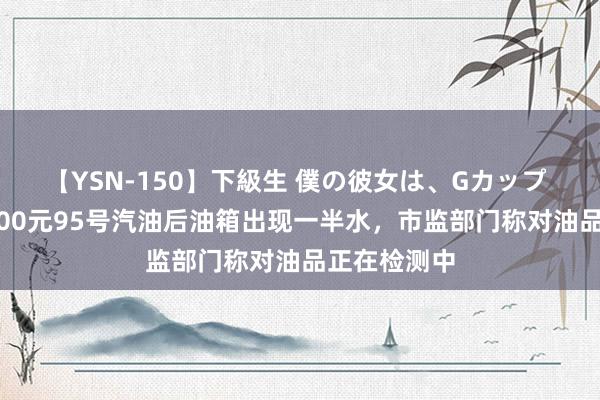 【YSN-150】下級生 僕の彼女は、Gカップ めぐみ 加200元95号汽油后油箱出现一半水，市监部门称对油品正在检测中