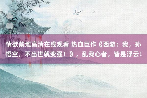 情欲禁地高清在线观看 热血巨作《西游：我，孙悟空，不出世就变强！》，乱我心者，皆是浮云！