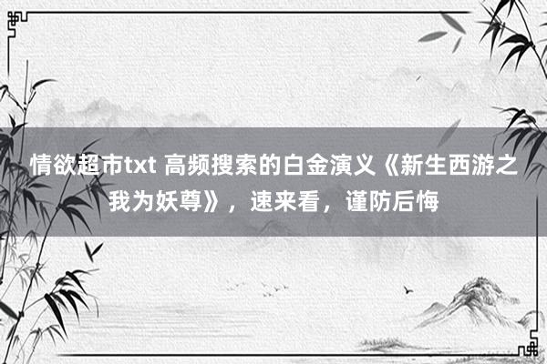 情欲超市txt 高频搜索的白金演义《新生西游之我为妖尊》，速来看，谨防后悔