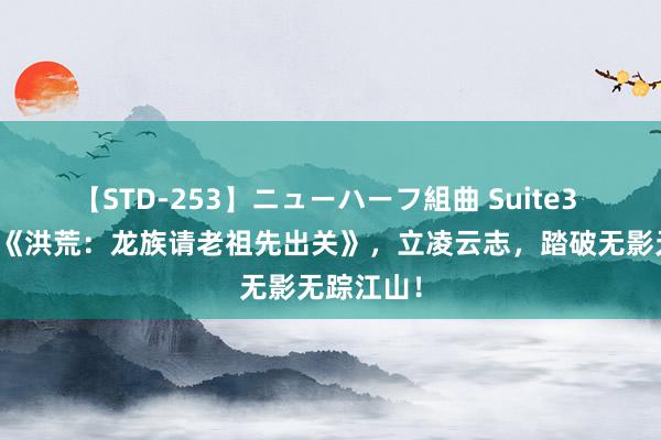 【STD-253】ニューハーフ組曲 Suite3 霸榜之作《洪荒：龙族请老祖先出关》，立凌云志，踏破无影无踪江山！