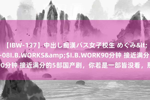 【IBW-137】中出し痴漢バス女子校生 めぐみ</a>2009-05-08I.B.WORKS&$I.B.WORK90分钟 接近满分的5部国产剧，你若是一部皆没看，那就有些缺憾了！