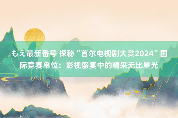 もえ最新番号 探秘“首尔电视剧大赏2024”国际竞赛单位：影视盛宴中的精采无比星光