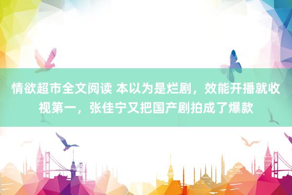 情欲超市全文阅读 本以为是烂剧，效能开播就收视第一，张佳宁又把国产剧拍成了爆款