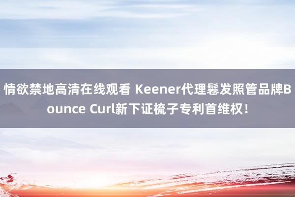 情欲禁地高清在线观看 Keener代理鬈发照管品牌Bounce Curl新下证梳子专利首维权！