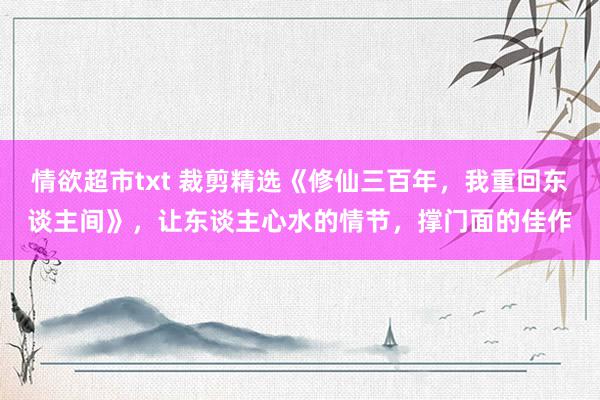 情欲超市txt 裁剪精选《修仙三百年，我重回东谈主间》，让东谈主心水的情节，撑门面的佳作