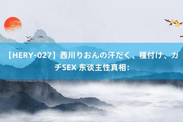 【HERY-027】西川りおんの汗だく、種付け、ガチSEX 东谈主性真相：