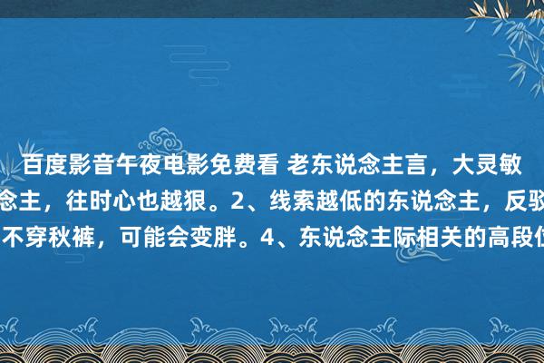 百度影音午夜电影免费看 老东说念主言，大灵敏1、屋里越干净的东说念主，往时心也越狠。2、线索越低的东说念主，反驳欲就越强。3、寒天不穿秋裤，可能会变胖。4、东说念主际相关的高段位期间:怜惜、大方、一问三不知。5、你启动娇傲我方，时常齐是苦难的...