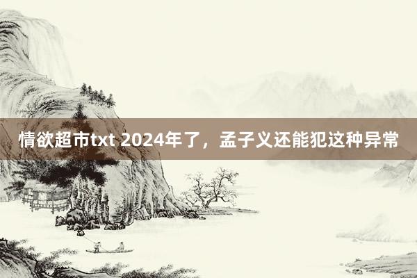 情欲超市txt 2024年了，孟子义还能犯这种异常