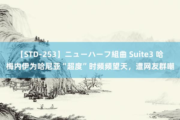 【STD-253】ニューハーフ組曲 Suite3 哈梅内伊为哈尼亚“超度”时频频望天，遭网友群嘲