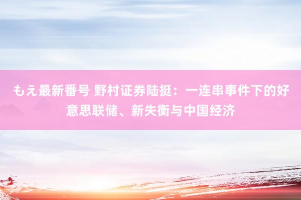 もえ最新番号 野村证券陆挺：一连串事件下的好意思联储、新失衡与中国经济