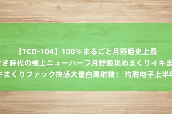 【TCD-104】100％まるごと月野姫史上最強ベスト！ 究極の玉竿付き時代の極上ニューハーフ月野姫攻めまくりイキまくりファック快感大量白濁射精！ 均胜电子上半年净利润同比增长61.5%