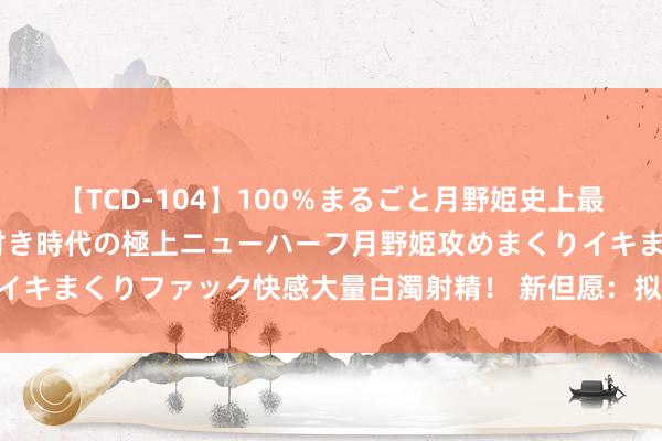 【TCD-104】100％まるごと月野姫史上最強ベスト！ 究極の玉竿付き時代の極上ニューハーフ月野姫攻めまくりイキまくりファック快感大量白濁射精！ 新但愿：拟定增募资不超38亿元