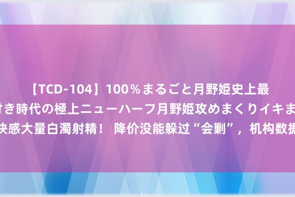 【TCD-104】100％まるごと月野姫史上最強ベスト！ 究極の玉竿付き時代の極上ニューハーフ月野姫攻めまくりイキまくりファック快感大量白濁射精！ 降价没能躲过“会剿”，机构数据显现二季度苹果中国出货量初次跌出前五