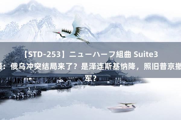 【STD-253】ニューハーフ組曲 Suite3 回顾：俄乌冲突结局来了？是泽连斯基纳降，照旧普京撤军？