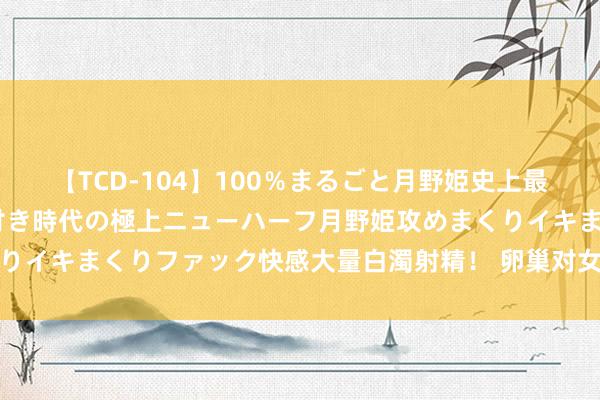 【TCD-104】100％まるごと月野姫史上最強ベスト！ 究極の玉竿付き時代の極上ニューハーフ月野姫攻めまくりイキまくりファック快感大量白濁射精！ 卵巢对女性的进犯性是什么