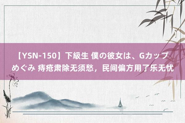 【YSN-150】下級生 僕の彼女は、Gカップ めぐみ 痔疮肃除无须愁，民间偏方用了乐无忧