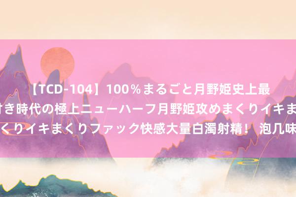 【TCD-104】100％まるごと月野姫史上最強ベスト！ 究極の玉竿付き時代の極上ニューハーフ月野姫攻めまくりイキまくりファック快感大量白濁射精！ 泡几味药治好慢性咽炎