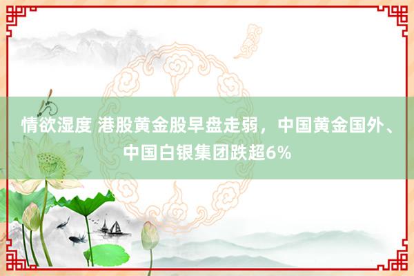 情欲湿度 港股黄金股早盘走弱，中国黄金国外、中国白银集团跌超6%